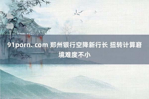 91porn. com 郑州银行空降新行长 扭转计算窘境难度不小