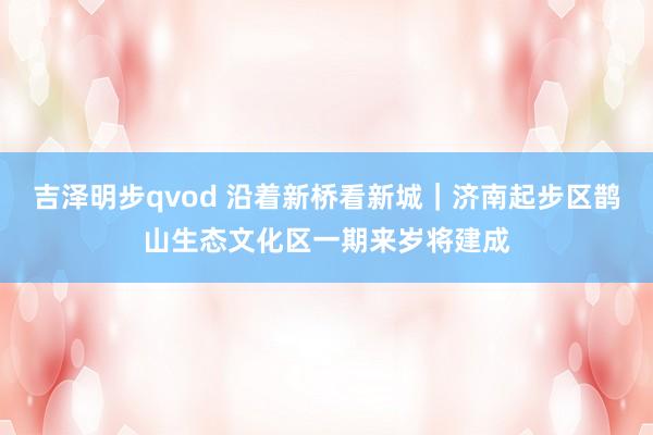 吉泽明步qvod 沿着新桥看新城|济南起步区鹊山生态文化区一期来岁将建成