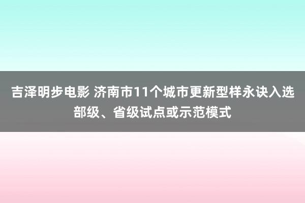吉泽明步电影 济南市11个城市更新型样永诀入选部级、省级试点或示范模式
