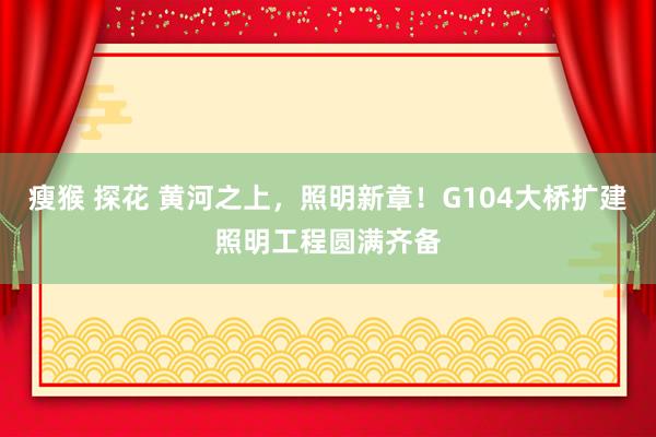 瘦猴 探花 黄河之上,照明新章!G104大桥扩建照明工程圆满齐备