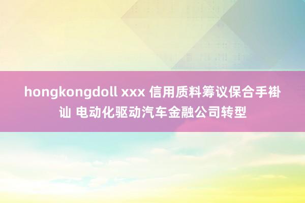 hongkongdoll xxx 信用质料筹议保合手褂讪 电动化驱动汽车金融公司转型