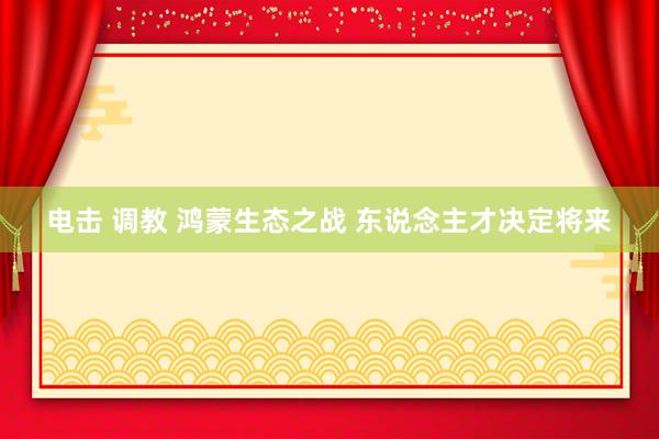 电击 调教 鸿蒙生态之战 东说念主才决定将来