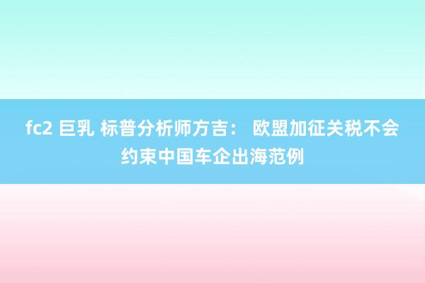fc2 巨乳 标普分析师方吉: 欧盟加征关税不会约束中国车企出海范例
