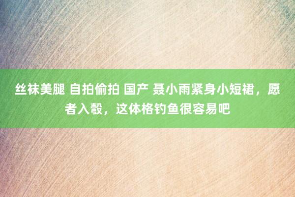 丝袜美腿 自拍偷拍 国产 聂小雨紧身小短裙,愿者入彀,这体格钓鱼很容易吧