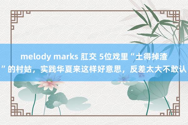 melody marks 肛交 5位戏里“土得掉渣”的村姑,实践华夏来这样好意思,反差太大不敢认
