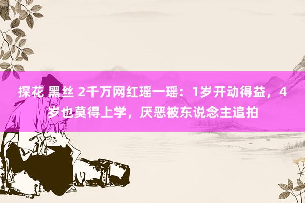 探花 黑丝 2千万网红瑶一瑶:1岁开动得益,4岁也莫得上学,厌恶被东说念主追拍