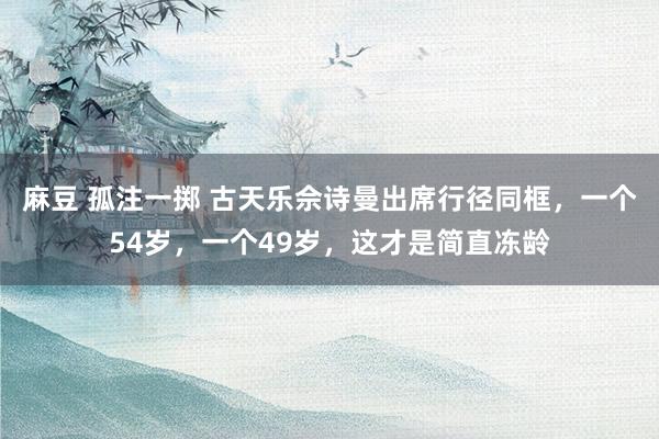麻豆 孤注一掷 古天乐佘诗曼出席行径同框,一个54岁,一个49岁,这才是简直冻龄