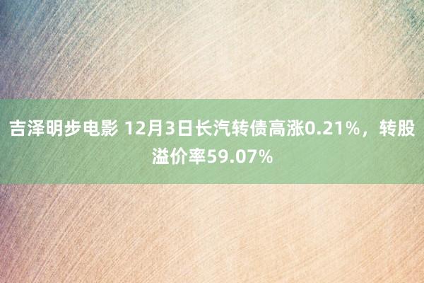 吉泽明步电影 12月3日长汽转债高涨0.21%,转股溢价率59.07%