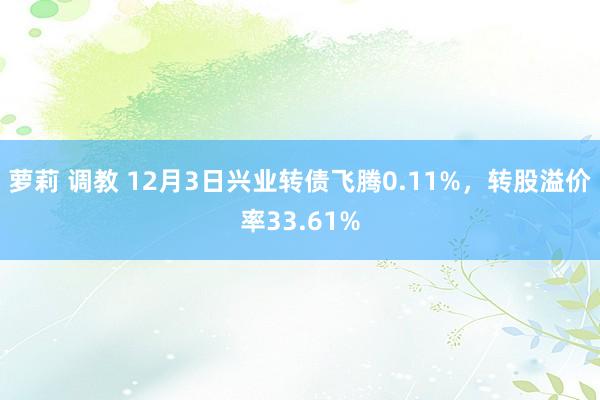 萝莉 调教 12月3日兴业转债飞腾0.11%,转股溢价率33.61%