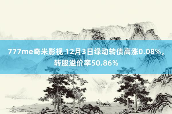 777me奇米影视 12月3日绿动转债高涨0.08%,转股溢价率50.86%