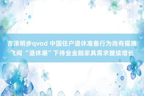吉泽明步qvod 中国住户退休准备行为尚有擢腾飞间 “退休潮”下待业金融家具需求握续增长