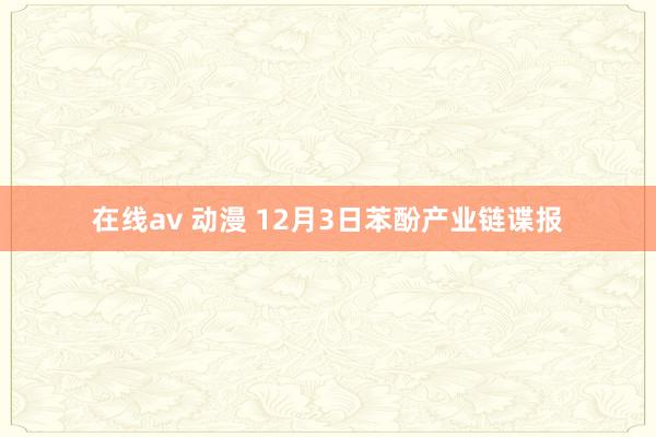 在线av 动漫 12月3日苯酚产业链谍报