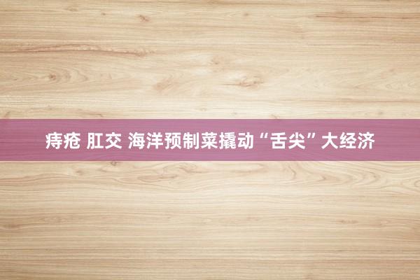 痔疮 肛交 海洋预制菜撬动“舌尖”大经济