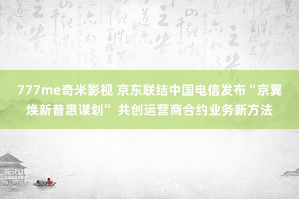 777me奇米影视 京东联结中国电信发布“京翼焕新普惠谋划” 共创运营商合约业务新方法
