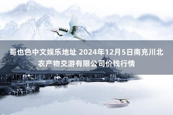 哥也色中文娱乐地址 2024年12月5日南充川北农产物交游有限公司价钱行情