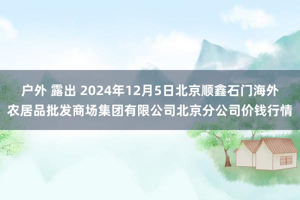 户外 露出 2024年12月5日北京顺鑫石门海外农居品批发商场集团有限公司北京分公司价钱行情