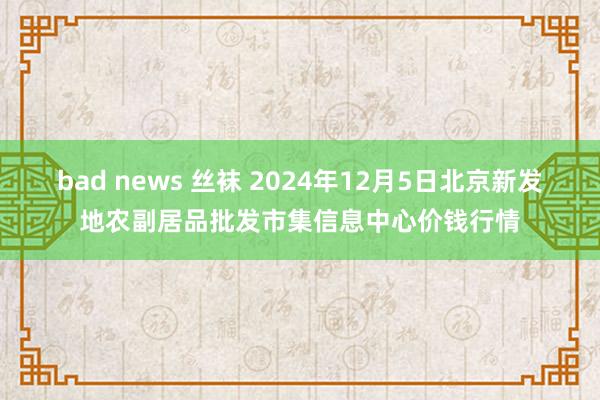 bad news 丝袜 2024年12月5日北京新发地农副居品批发市集信息中心价钱行情