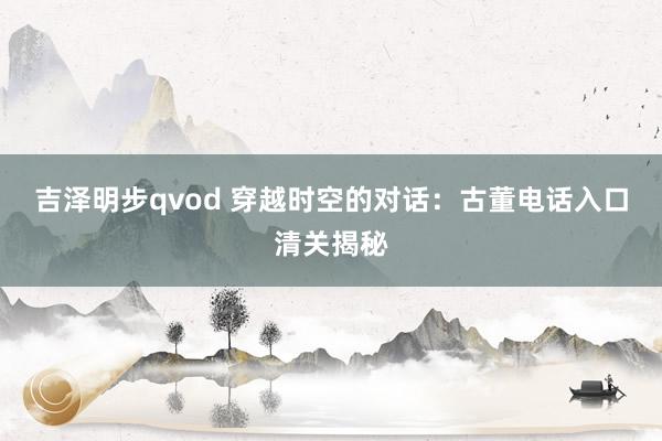 吉泽明步qvod 穿越时空的对话:古董电话入口清关揭秘