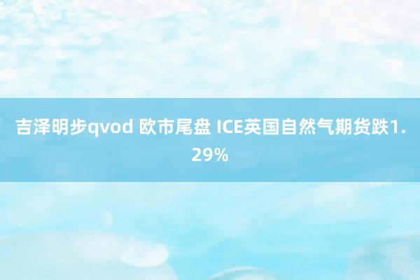 吉泽明步qvod 欧市尾盘 ICE英国自然气期货跌1.29%
