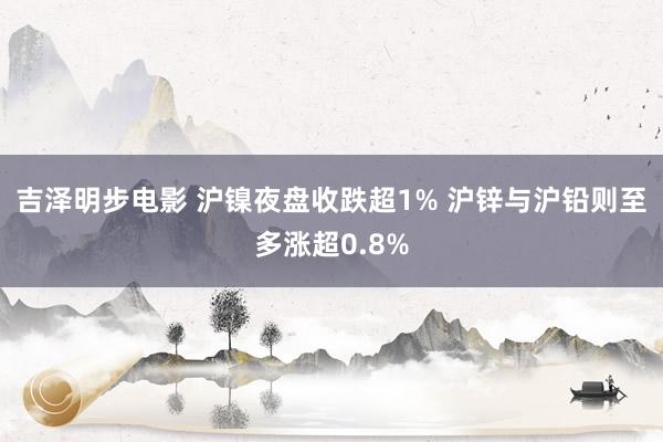 吉泽明步电影 沪镍夜盘收跌超1% 沪锌与沪铅则至多涨超0.8%
