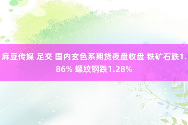 麻豆传媒 足交 国内玄色系期货夜盘收盘 铁矿石跌1.86% 螺纹钢跌1.28%