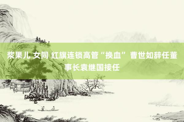 浆果儿 女同 红旗连锁高管“换血” 曹世如辞任董事长袁继国接任