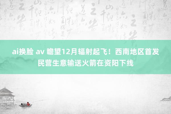ai换脸 av 瞻望12月辐射起飞!西南地区首发民营生意输送火箭在资阳下线