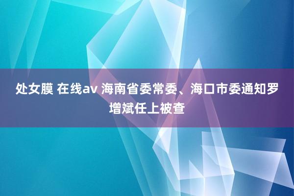 处女膜 在线av 海南省委常委、海口市委通知罗增斌任上被查