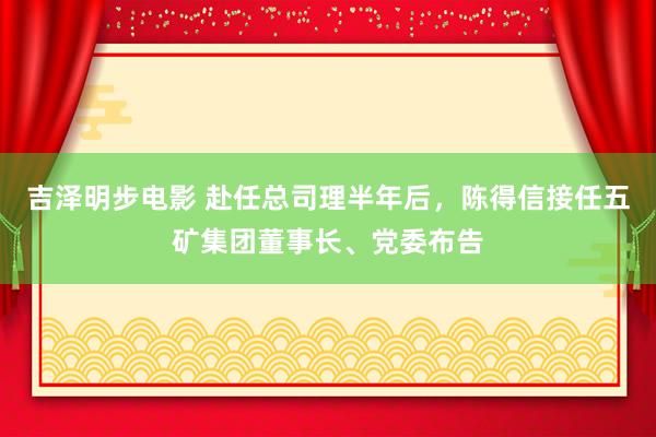 吉泽明步电影 赴任总司理半年后,陈得信接任五矿集团董事长、党委布告