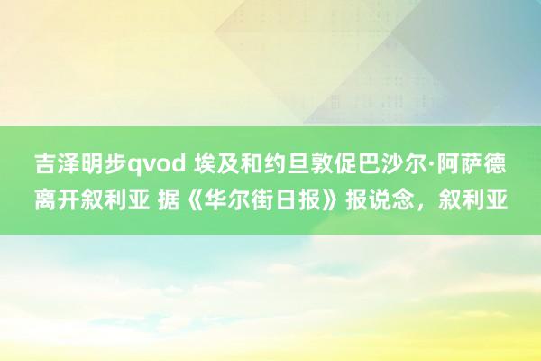 吉泽明步qvod 埃及和约旦敦促巴沙尔·阿萨德离开叙利亚 据《华尔街日报》报说念,叙利亚