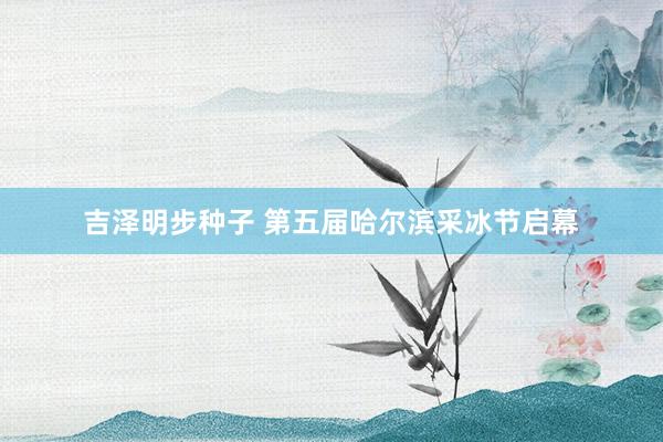 吉泽明步种子 第五届哈尔滨采冰节启幕
