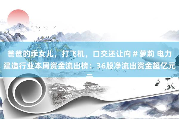 爸爸的乖女儿,打飞机,口交还让禸#萝莉 电力建造行业本周资金流出榜:36股净流出资金超亿元