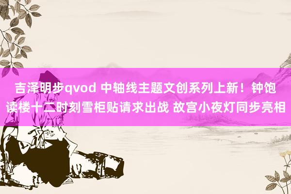 吉泽明步qvod 中轴线主题文创系列上新!钟饱读楼十二时刻雪柜贴请求出战 故宫小夜灯同步亮相