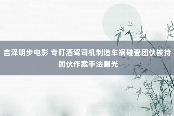 吉泽明步电影 专盯酒驾司机制造车祸碰瓷团伙被持 团伙作案手法曝光