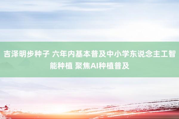 吉泽明步种子 六年内基本普及中小学东说念主工智能种植 聚焦AI种植普及
