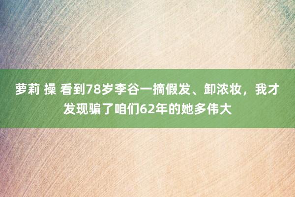 萝莉 操 看到78岁李谷一摘假发、卸浓妆,我才发现骗了咱们62年的她多伟大