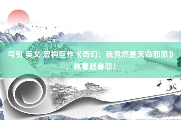 勾引 英文 宏构巨作《奇幻:我竟然是天命邪派》,越看越眷恋!
