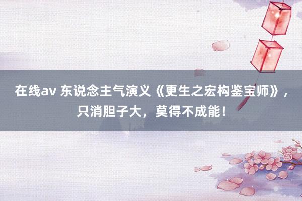 在线av 东说念主气演义《更生之宏构鉴宝师》,只消胆子大,莫得不成能!