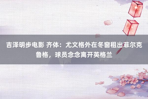 吉泽明步电影 齐体:尤文格外在冬窗租出菲尔克鲁格,球员念念离开英格兰
