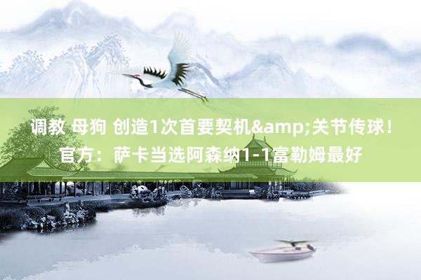 调教 母狗 创造1次首要契机&关节传球!官方:萨卡当选阿森纳1-1富勒姆最好