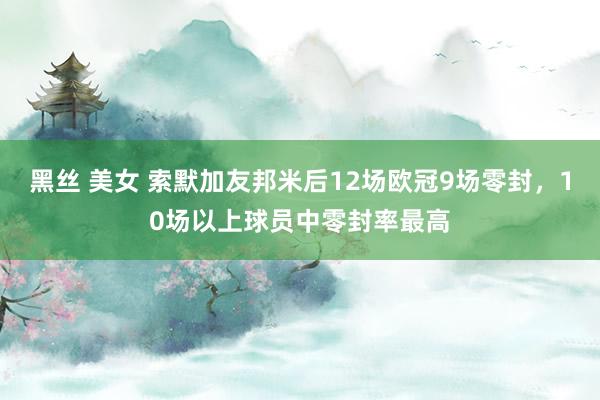 黑丝 美女 索默加友邦米后12场欧冠9场零封,10场以上球员中零封率最高