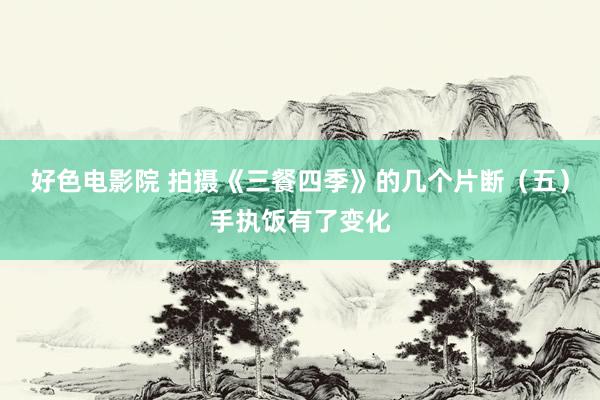 好色电影院 拍摄《三餐四季》的几个片断(五)手执饭有了变化