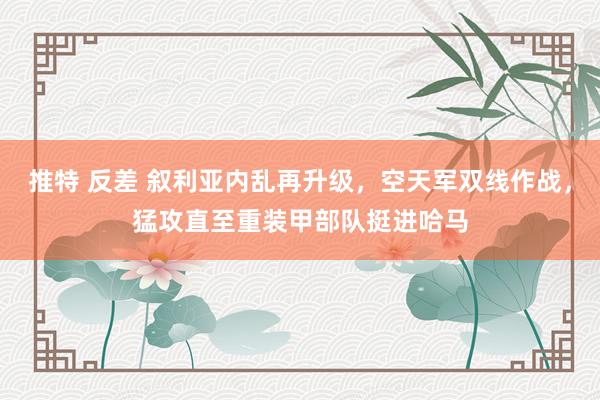 推特 反差 叙利亚内乱再升级,空天军双线作战,猛攻直至重装甲部队挺进哈马