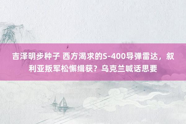 吉泽明步种子 西方渴求的S-400导弹雷达,叙利亚叛军松懈缉获?乌克兰喊话思要