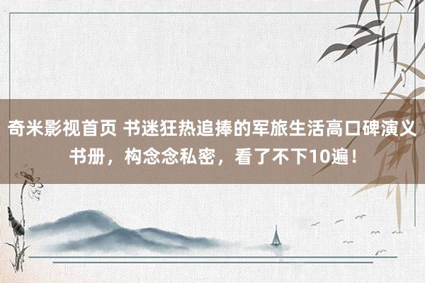 奇米影视首页 书迷狂热追捧的军旅生活高口碑演义书册,构念念私密,看了不下10遍!