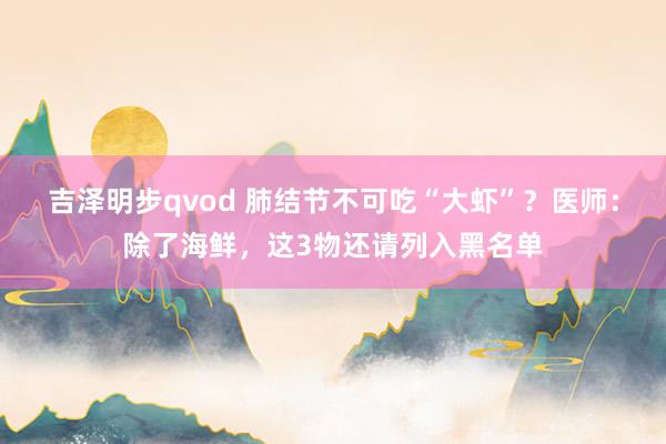吉泽明步qvod 肺结节不可吃“大虾”?医师:除了海鲜,这3物还请列入黑名单