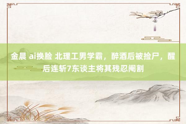 金晨 ai换脸 北理工男学霸,醉酒后被捡尸,醒后连斩7东谈主将其残忍阉割