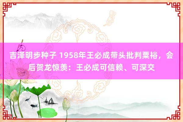 吉泽明步种子 1958年王必成带头批判粟裕,会后贺龙惊羡:王必成可信赖、可深交