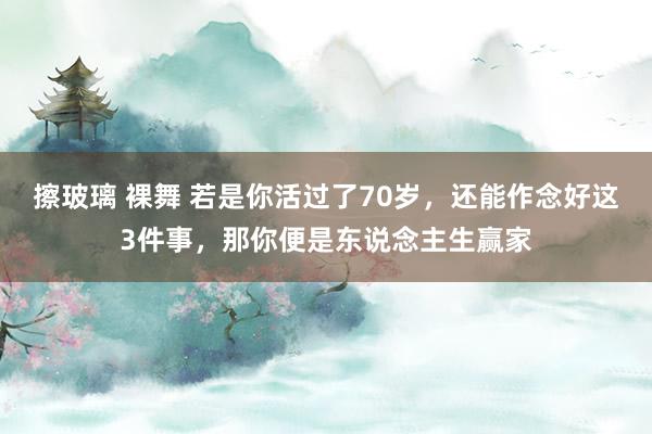 擦玻璃 裸舞 若是你活过了70岁,还能作念好这3件事,那你便是东说念主生赢家