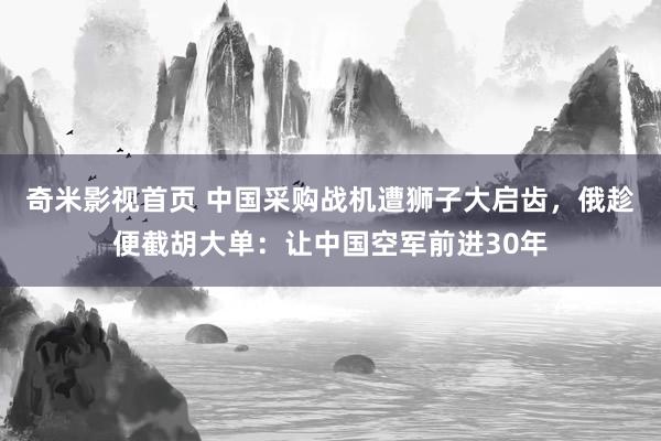 奇米影视首页 中国采购战机遭狮子大启齿,俄趁便截胡大单:让中国空军前进30年